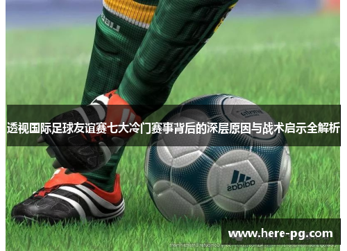 透视国际足球友谊赛七大冷门赛事背后的深层原因与战术启示全解析 透视国际足球友谊赛七大冷门赛事背后的深层原因与战术启示全解析