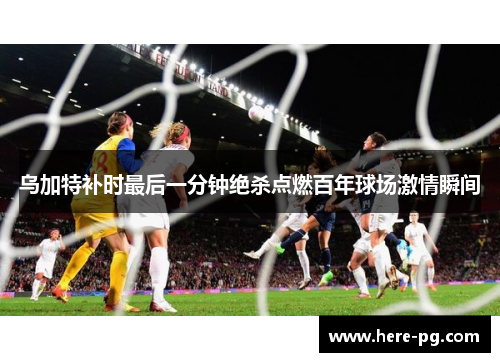 乌加特补时最后一分钟绝杀点燃百年球场激情瞬间 乌加特补时最后一分钟绝杀点燃百年球场激情瞬间
