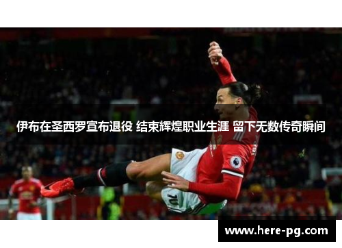 伊布在圣西罗宣布退役 结束辉煌职业生涯 留下无数传奇瞬间 伊布在圣西罗宣布退役 结束辉煌职业生涯 留下无数传奇瞬间
