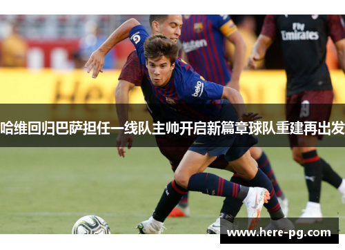 哈维回归巴萨担任一线队主帅开启新篇章球队重建再出发 哈维回归巴萨担任一线队主帅开启新篇章球队重建再出发