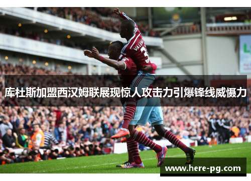 库杜斯加盟西汉姆联展现惊人攻击力引爆锋线威慑力