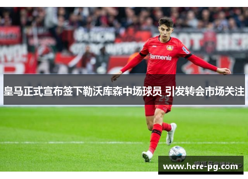 皇马正式宣布签下勒沃库森中场球员 引发转会市场关注 皇马正式宣布签下勒沃库森中场球员 引发转会市场关注